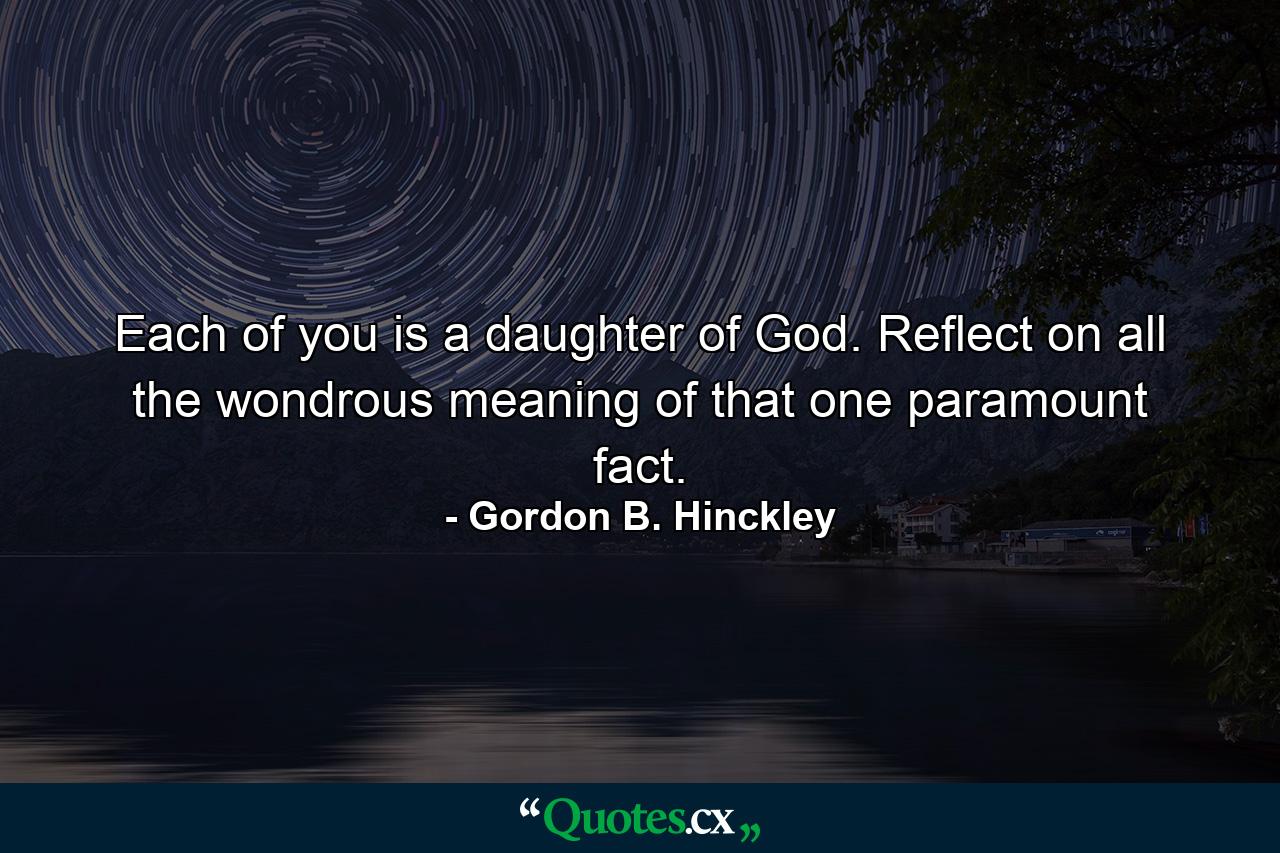 Each of you is a daughter of God. Reflect on all the wondrous meaning of that one paramount fact. - Quote by Gordon B. Hinckley