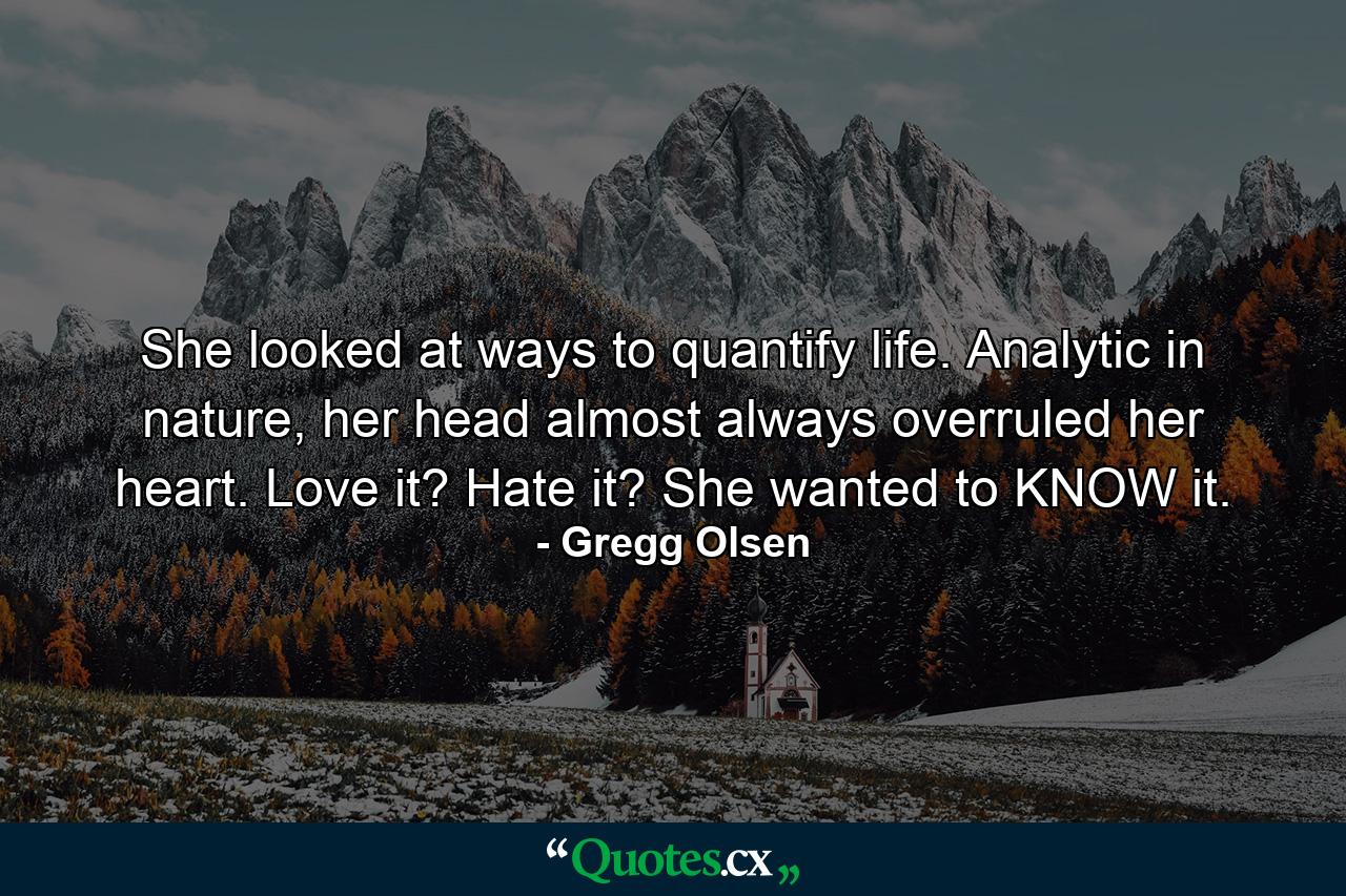 She looked at ways to quantify life. Analytic in nature, her head almost always overruled her heart. Love it? Hate it? She wanted to KNOW it. - Quote by Gregg Olsen