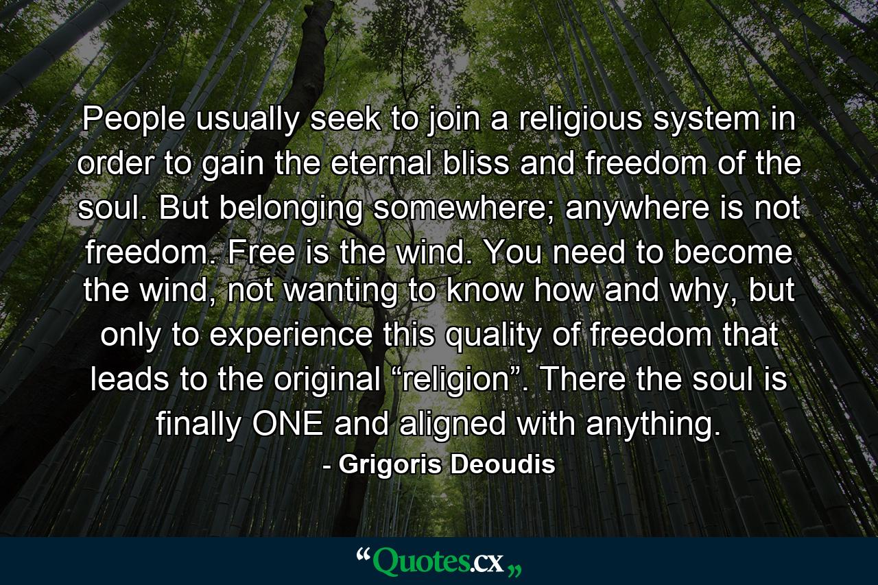 People usually seek to join a religious system in order to gain the eternal bliss and freedom of the soul. But belonging somewhere; anywhere is not freedom. Free is the wind. You need to become the wind, not wanting to know how and why, but only to experience this quality of freedom that leads to the original “religion”. There the soul is finally ONE and aligned with anything. - Quote by Grigoris Deoudis