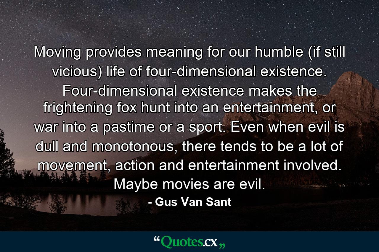 Moving provides meaning for our humble (if still vicious) life of four-dimensional existence. Four-dimensional existence makes the frightening fox hunt into an entertainment, or war into a pastime or a sport. Even when evil is dull and monotonous, there tends to be a lot of movement, action and entertainment involved. Maybe movies are evil. - Quote by Gus Van Sant