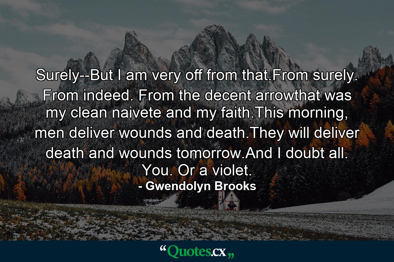 Surely--But I am very off from that.From surely. From indeed. From the decent arrowthat was my clean naivete and my faith.This morning, men deliver wounds and death.They will deliver death and wounds tomorrow.And I doubt all. You. Or a violet. - Quote by Gwendolyn Brooks