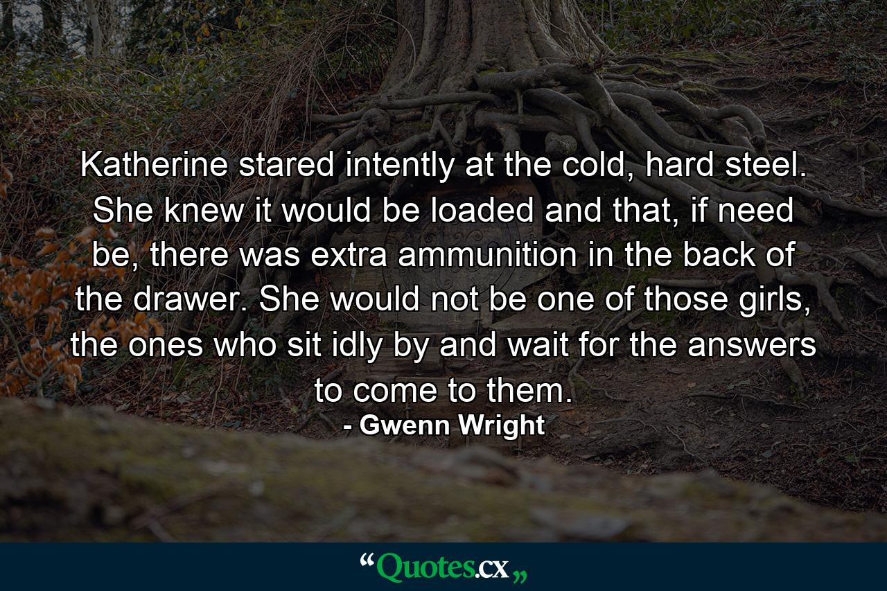 Katherine stared intently at the cold, hard steel. She knew it would be loaded and that, if need be, there was extra ammunition in the back of the drawer. She would not be one of those girls, the ones who sit idly by and wait for the answers to come to them. - Quote by Gwenn Wright