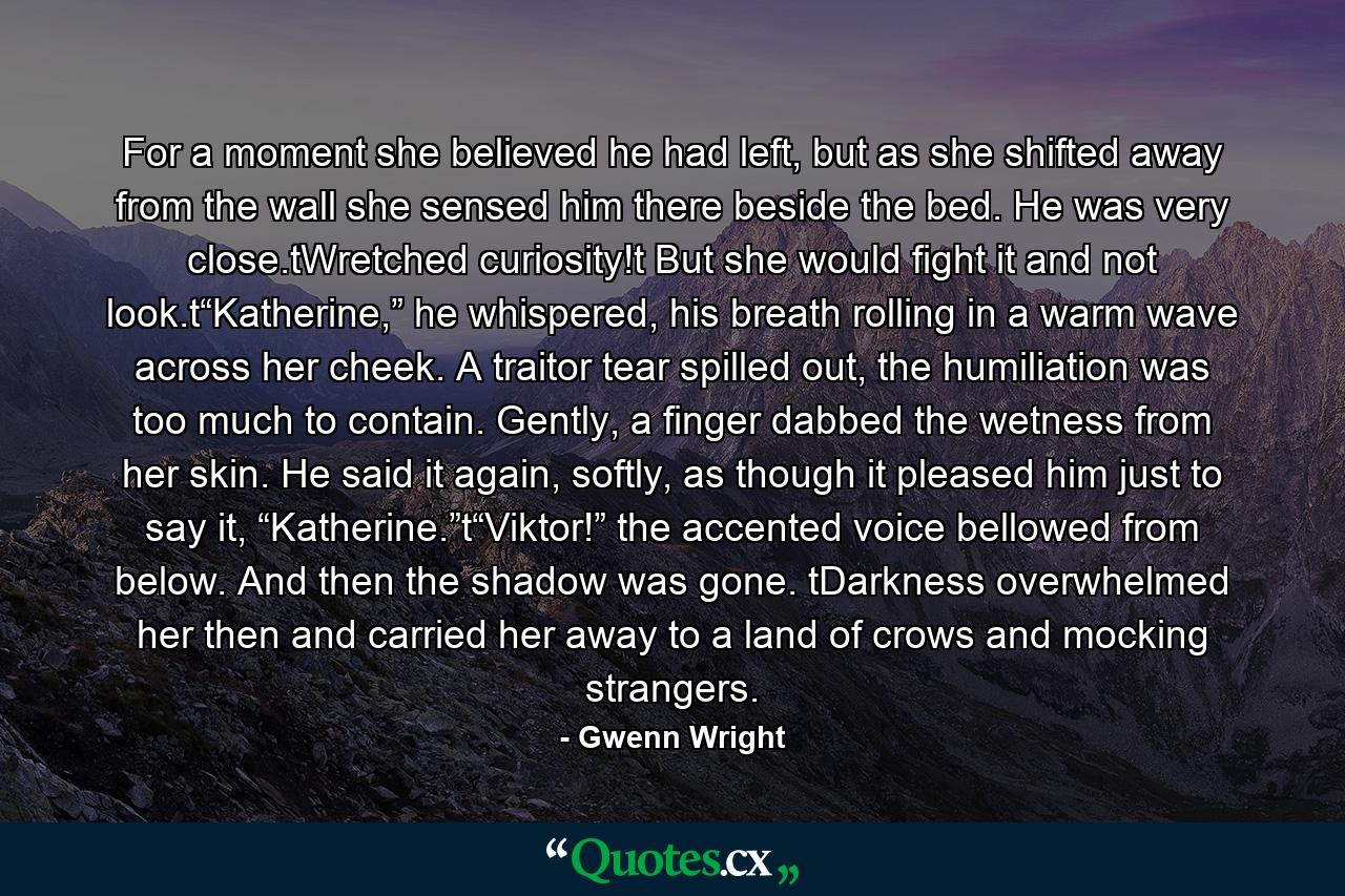 For a moment she believed he had left, but as she shifted away from the wall she sensed him there beside the bed. He was very close.tWretched curiosity!t But she would fight it and not look.t“Katherine,” he whispered, his breath rolling in a warm wave across her cheek. A traitor tear spilled out, the humiliation was too much to contain. Gently, a finger dabbed the wetness from her skin. He said it again, softly, as though it pleased him just to say it, “Katherine.”t“Viktor!” the accented voice bellowed from below. And then the shadow was gone. tDarkness overwhelmed her then and carried her away to a land of crows and mocking strangers. - Quote by Gwenn Wright