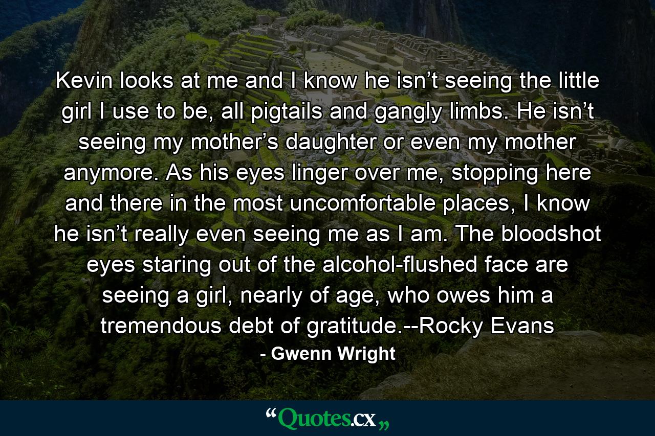 Kevin looks at me and I know he isn’t seeing the little girl I use to be, all pigtails and gangly limbs. He isn’t seeing my mother’s daughter or even my mother anymore. As his eyes linger over me, stopping here and there in the most uncomfortable places, I know he isn’t really even seeing me as I am. The bloodshot eyes staring out of the alcohol-flushed face are seeing a girl, nearly of age, who owes him a tremendous debt of gratitude.--Rocky Evans - Quote by Gwenn Wright
