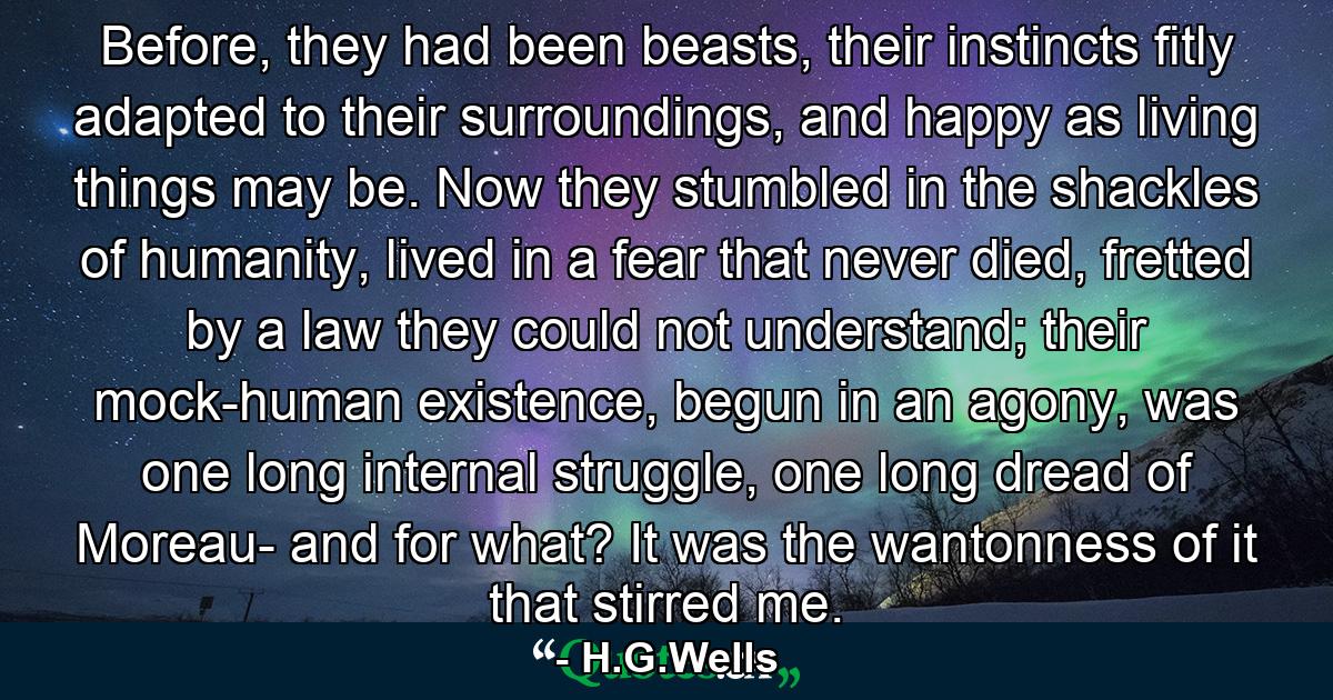 Before, they had been beasts, their instincts fitly adapted to their surroundings, and happy as living things may be. Now they stumbled in the shackles of humanity, lived in a fear that never died, fretted by a law they could not understand; their mock-human existence, begun in an agony, was one long internal struggle, one long dread of Moreau- and for what? It was the wantonness of it that stirred me. - Quote by H.G.Wells