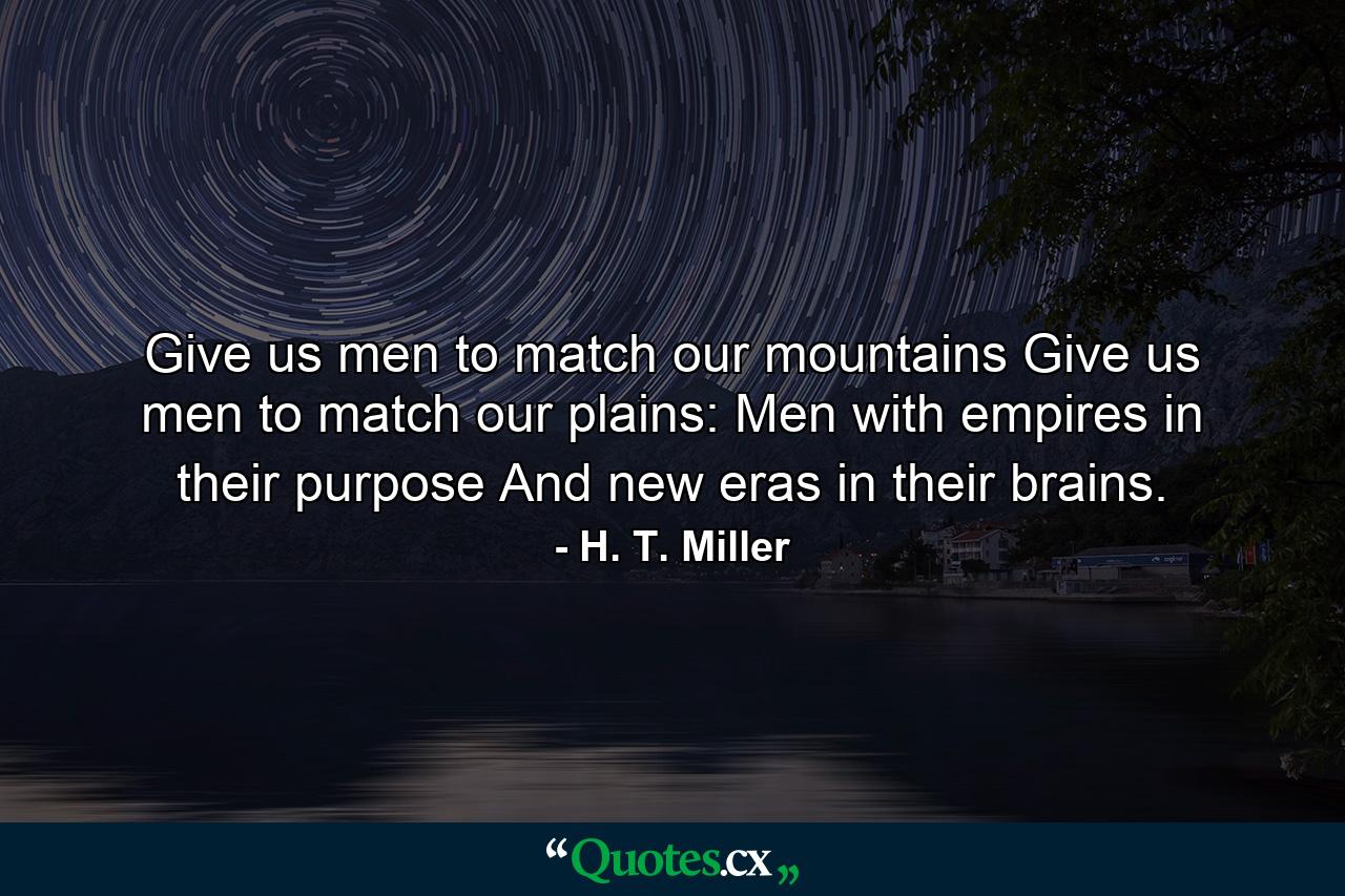 Give us men to match our mountains  Give us men to match our plains: Men with empires in their purpose And new eras in their brains. - Quote by H. T. Miller