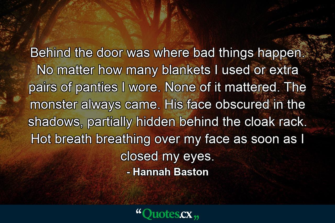 Behind the door was where bad things happen. No matter how many blankets I used or extra pairs of panties I wore. None of it mattered. The monster always came. His face obscured in the shadows, partially hidden behind the cloak rack. Hot breath breathing over my face as soon as I closed my eyes. - Quote by Hannah Baston