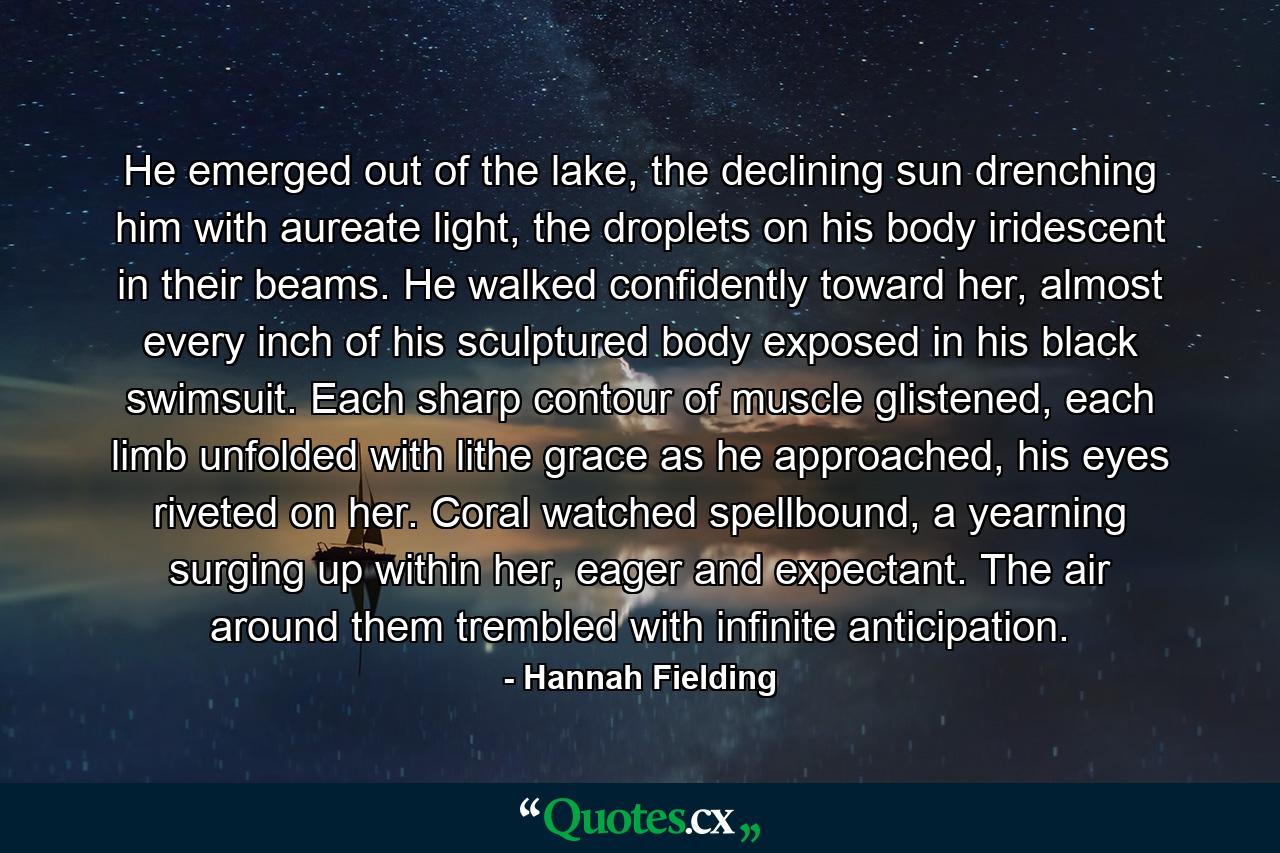 He emerged out of the lake, the declining sun drenching him with aureate light, the droplets on his body iridescent in their beams. He walked confidently toward her, almost every inch of his sculptured body exposed in his black swimsuit. Each sharp contour of muscle glistened, each limb unfolded with lithe grace as he approached, his eyes riveted on her. Coral watched spellbound, a yearning surging up within her, eager and expectant. The air around them trembled with infinite anticipation. - Quote by Hannah Fielding