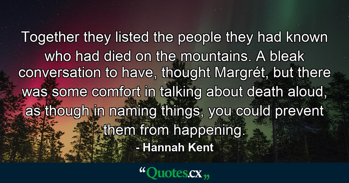 Together they listed the people they had known who had died on the mountains. A bleak conversation to have, thought Margrét, but there was some comfort in talking about death aloud, as though in naming things, you could prevent them from happening. - Quote by Hannah Kent