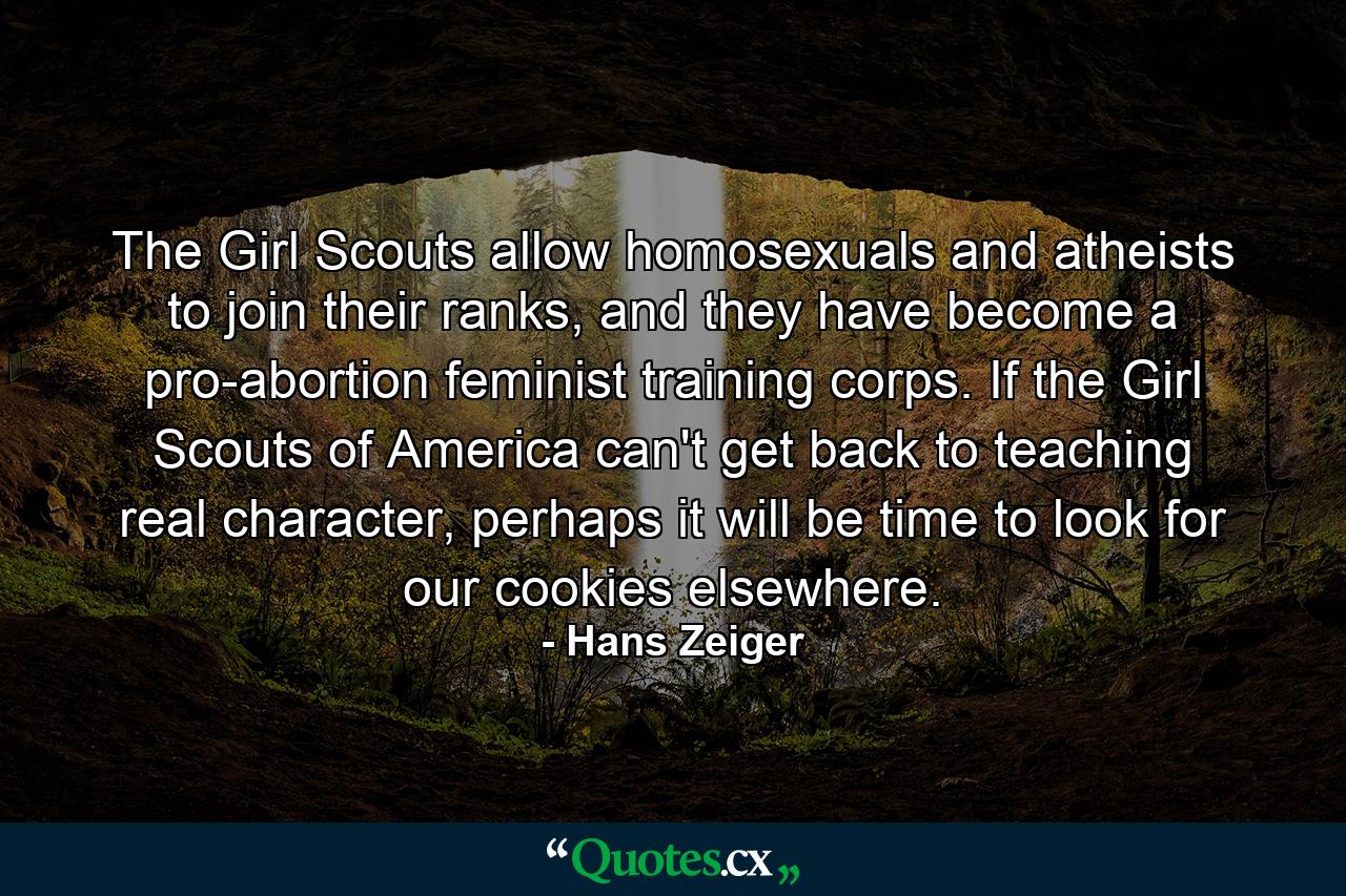 The Girl Scouts allow homosexuals and atheists to join their ranks, and they have become a pro-abortion feminist training corps. If the Girl Scouts of America can't get back to teaching real character, perhaps it will be time to look for our cookies elsewhere. - Quote by Hans Zeiger