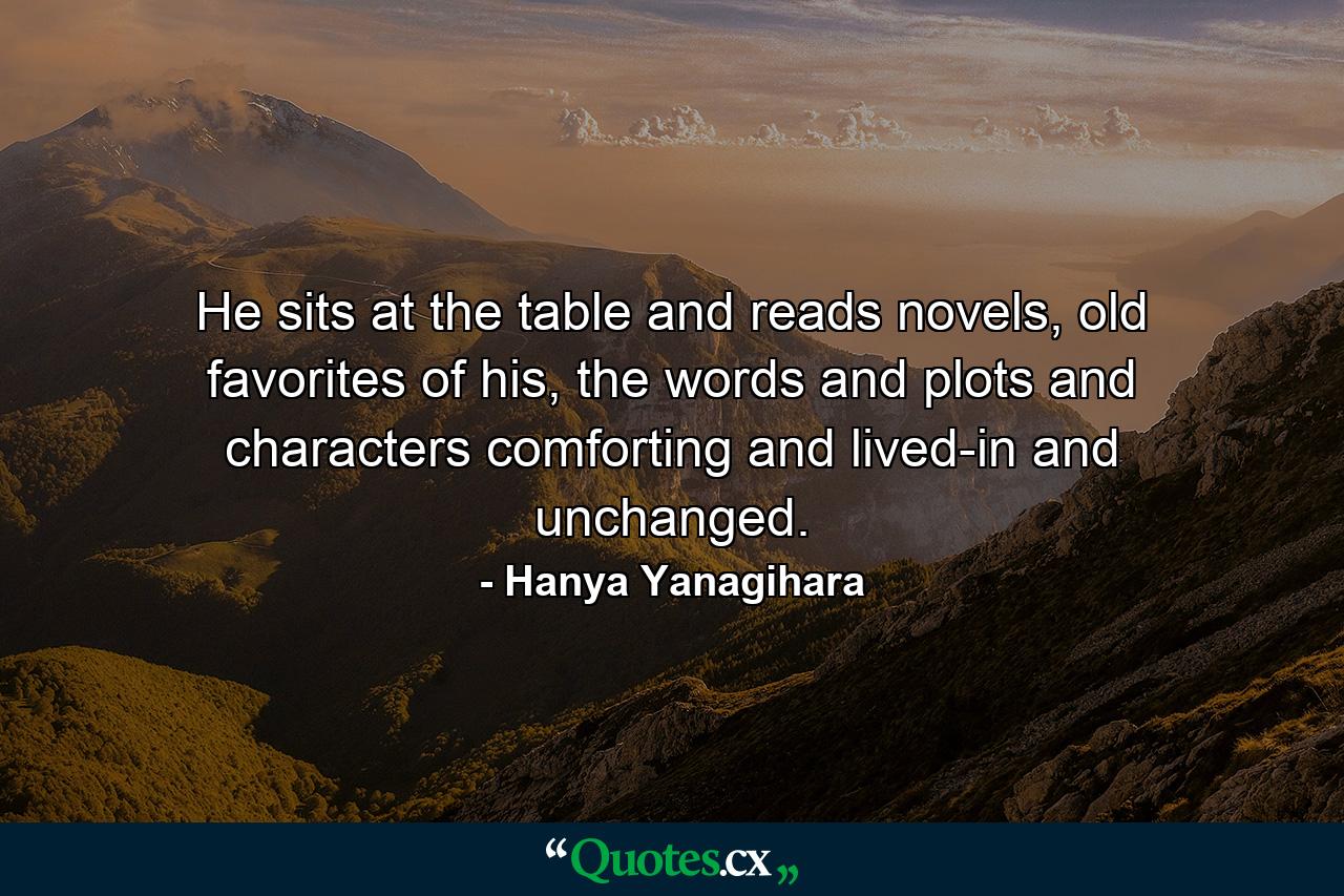 He sits at the table and reads novels, old favorites of his, the words and plots and characters comforting and lived-in and unchanged. - Quote by Hanya Yanagihara