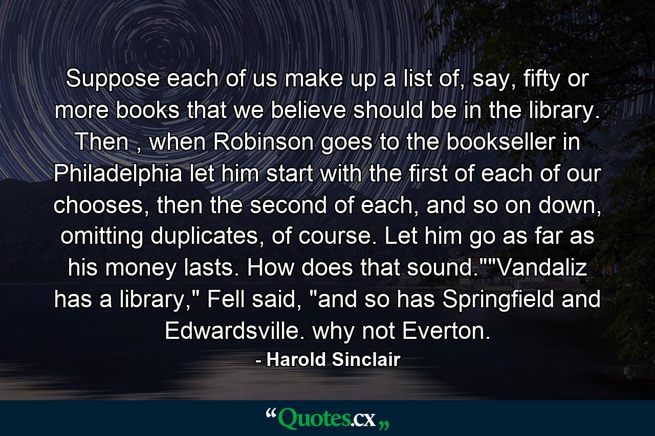 Suppose each of us make up a list of, say, fifty or more books that we believe should be in the library. Then , when Robinson goes to the bookseller in Philadelphia let him start with the first of each of our chooses, then the second of each, and so on down, omitting duplicates, of course. Let him go as far as his money lasts. How does that sound.