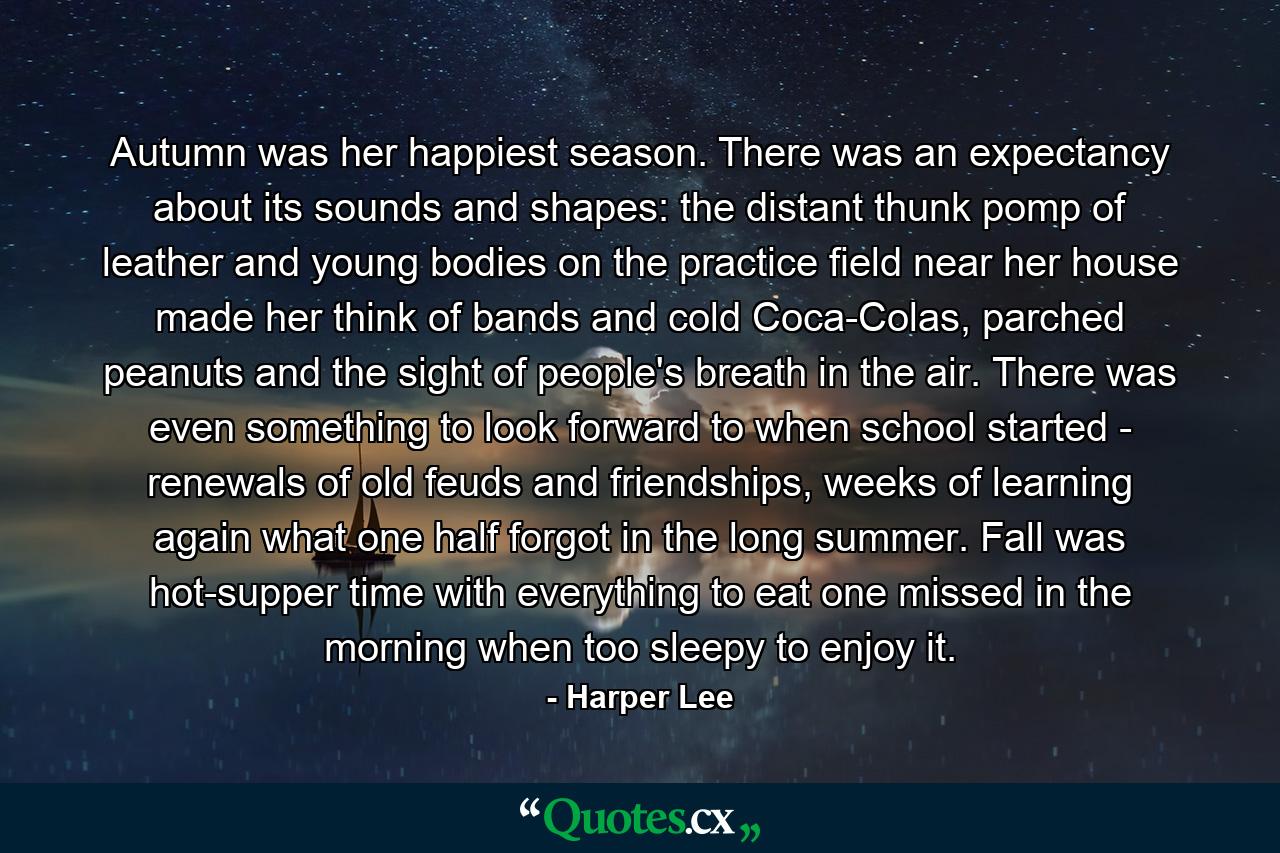 Autumn was her happiest season. There was an expectancy about its sounds and shapes: the distant thunk pomp of leather and young bodies on the practice field near her house made her think of bands and cold Coca-Colas, parched peanuts and the sight of people's breath in the air. There was even something to look forward to when school started - renewals of old feuds and friendships, weeks of learning again what one half forgot in the long summer. Fall was hot-supper time with everything to eat one missed in the morning when too sleepy to enjoy it. - Quote by Harper Lee