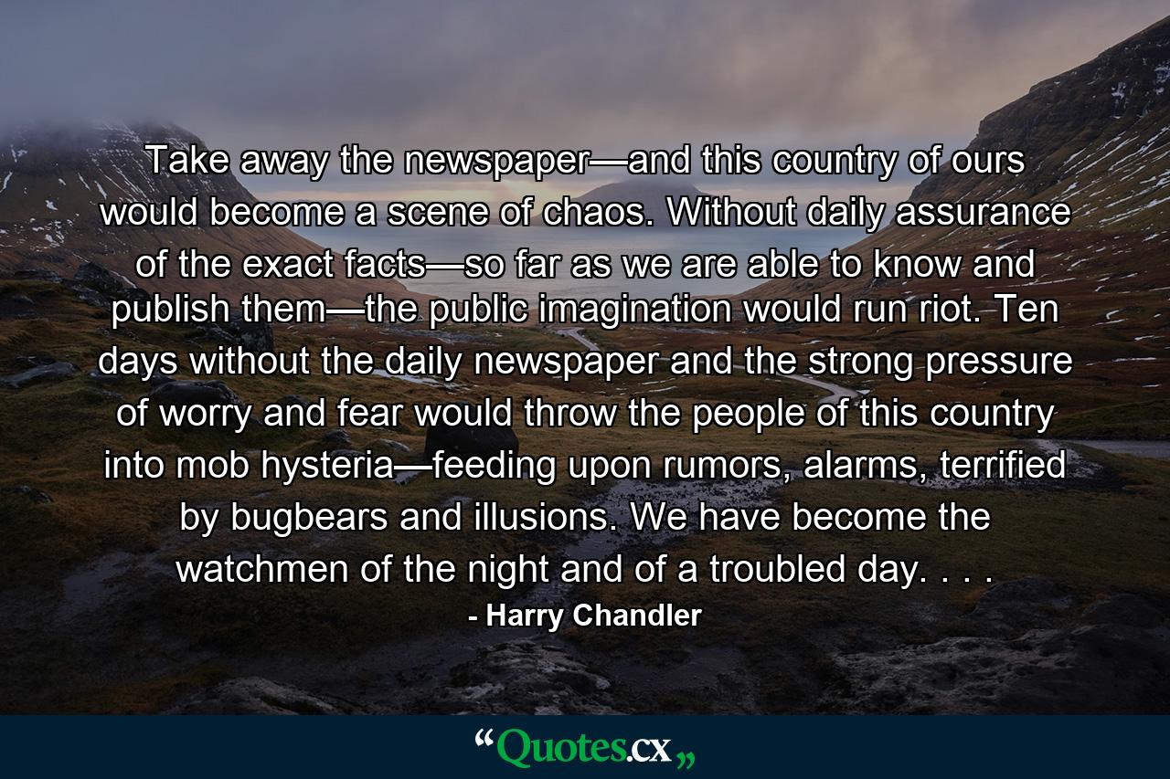 Take away the newspaper—and this country of ours would become a scene of chaos. Without daily assurance of the exact facts—so far as we are able to know and publish them—the public imagination would run riot. Ten days without the daily newspaper and the strong pressure of worry and fear would throw the people of this country into mob hysteria—feeding upon rumors, alarms, terrified by bugbears and illusions. We have become the watchmen of the night and of a troubled day. . . . - Quote by Harry Chandler