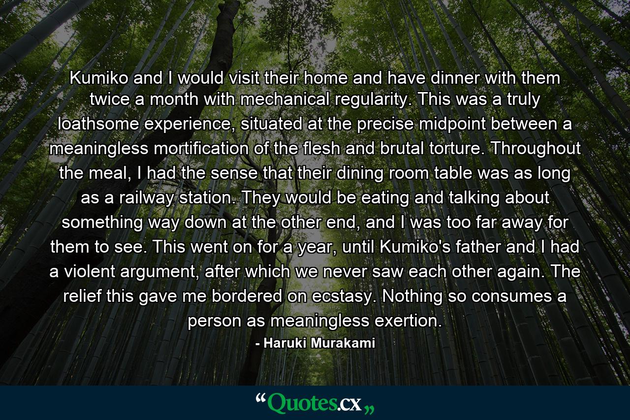 Kumiko and I would visit their home and have dinner with them twice a month with mechanical regularity. This was a truly loathsome experience, situated at the precise midpoint between a meaningless mortification of the flesh and brutal torture. Throughout the meal, I had the sense that their dining room table was as long as a railway station. They would be eating and talking about something way down at the other end, and I was too far away for them to see. This went on for a year, until Kumiko's father and I had a violent argument, after which we never saw each other again. The relief this gave me bordered on ecstasy. Nothing so consumes a person as meaningless exertion. - Quote by Haruki Murakami