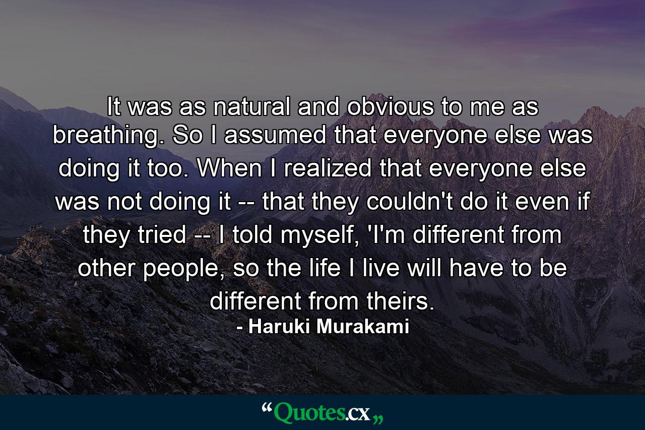 It was as natural and obvious to me as breathing. So I assumed that everyone else was doing it too. When I realized that everyone else was not doing it -- that they couldn't do it even if they tried -- I told myself, 'I'm different from other people, so the life I live will have to be different from theirs. - Quote by Haruki Murakami