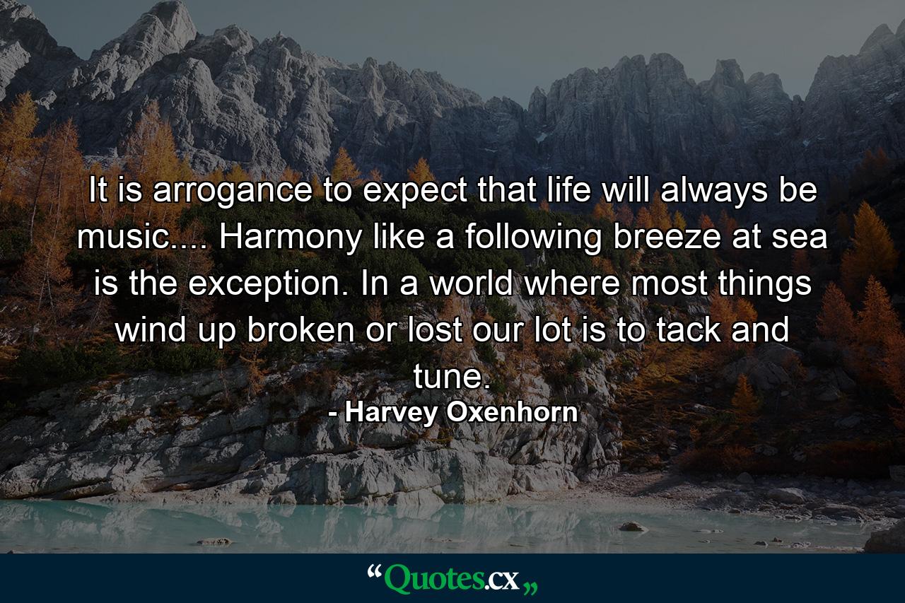 It is arrogance to expect that life will always be music.... Harmony  like a following breeze at sea  is the exception. In a world where most things wind up broken or lost  our lot is to tack and tune. - Quote by Harvey Oxenhorn