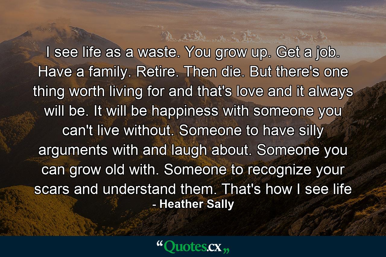 I see life as a waste. You grow up. Get a job. Have a family. Retire. Then die. But there's one thing worth living for and that's love and it always will be. It will be happiness with someone you can't live without. Someone to have silly arguments with and laugh about. Someone you can grow old with. Someone to recognize your scars and understand them. That's how I see life - Quote by Heather Sally