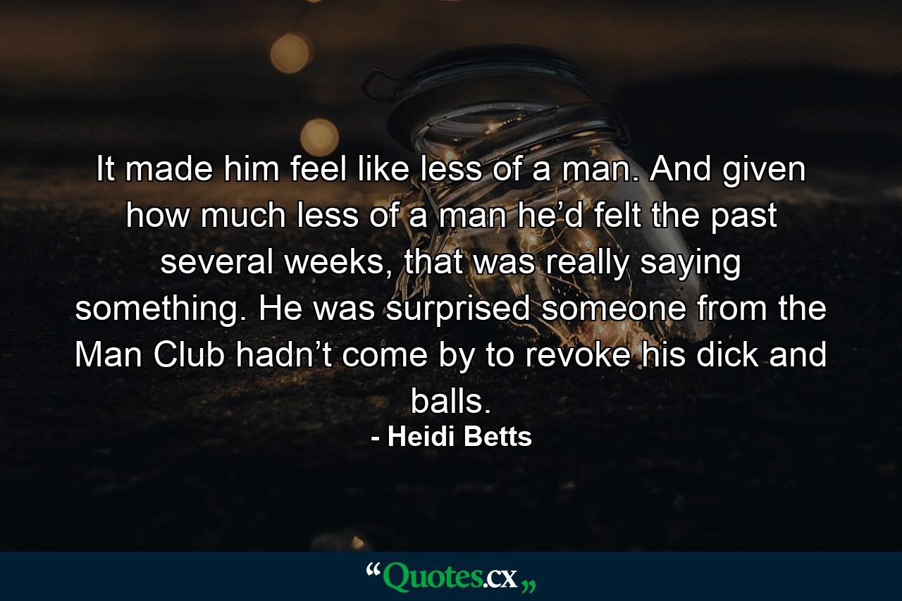 It made him feel like less of a man. And given how much less of a man he’d felt the past several weeks, that was really saying something. He was surprised someone from the Man Club hadn’t come by to revoke his dick and balls. - Quote by Heidi Betts