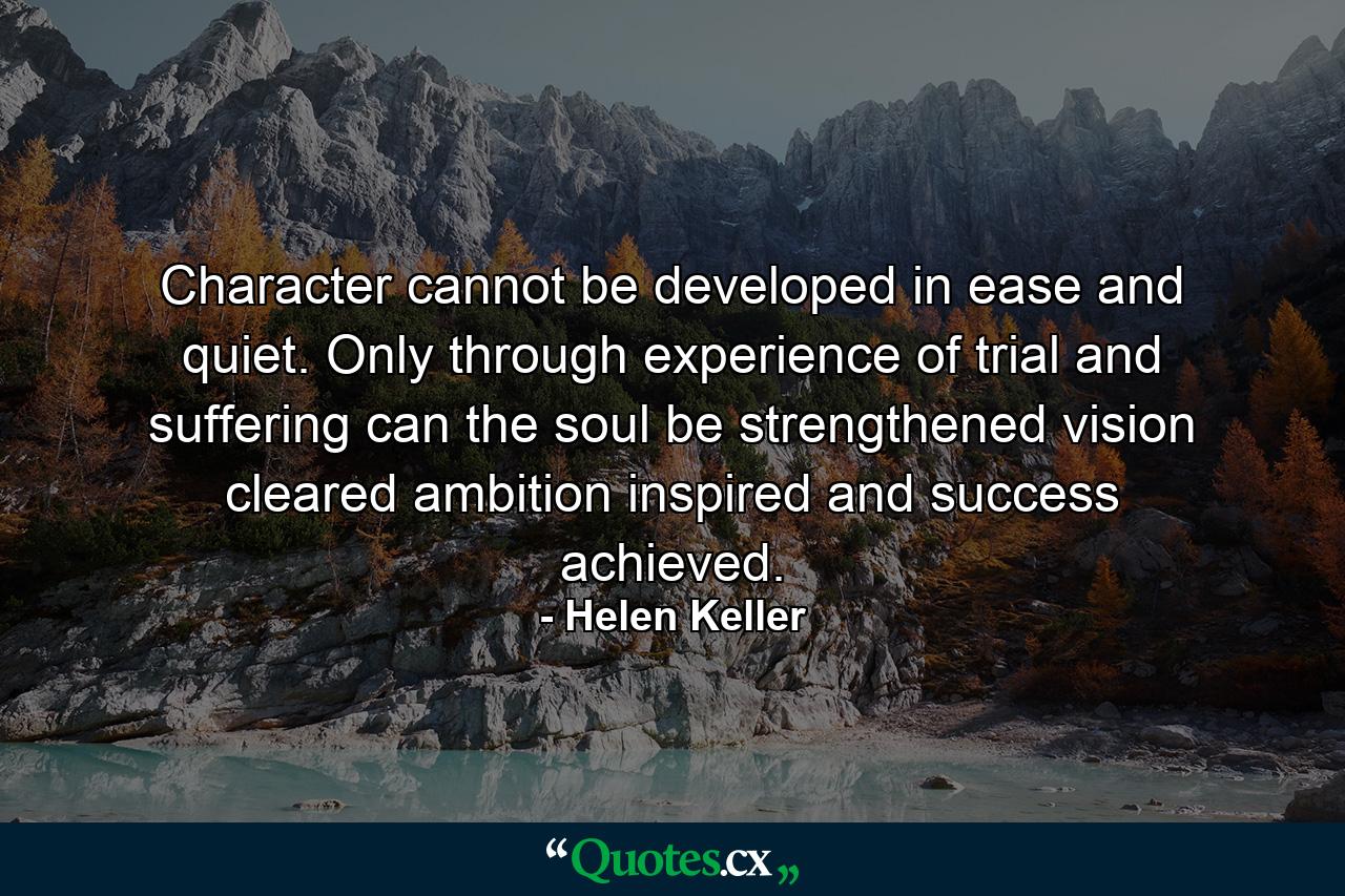 Character cannot be developed in ease and quiet. Only through experience of trial and suffering can the soul be strengthened  vision cleared  ambition inspired  and success achieved. - Quote by Helen Keller