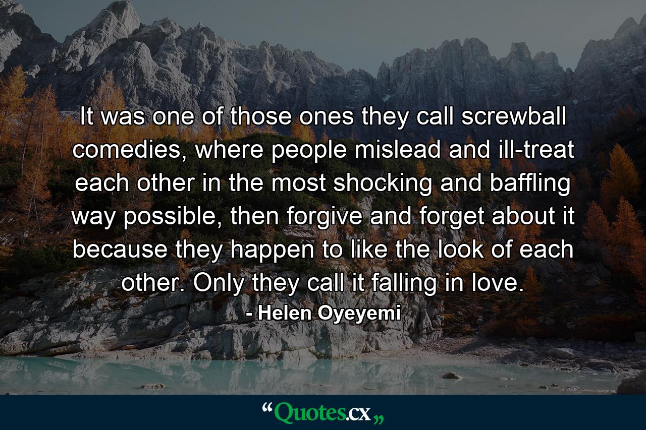 It was one of those ones they call screwball comedies, where people mislead and ill-treat each other in the most shocking and baffling way possible, then forgive and forget about it because they happen to like the look of each other. Only they call it falling in love. - Quote by Helen Oyeyemi