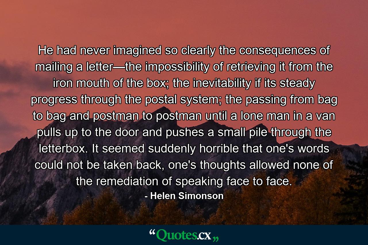 He had never imagined so clearly the consequences of mailing a letter—the impossibility of retrieving it from the iron mouth of the box; the inevitability if its steady progress through the postal system; the passing from bag to bag and postman to postman until a lone man in a van pulls up to the door and pushes a small pile through the letterbox. It seemed suddenly horrible that one's words could not be taken back, one's thoughts allowed none of the remediation of speaking face to face. - Quote by Helen Simonson