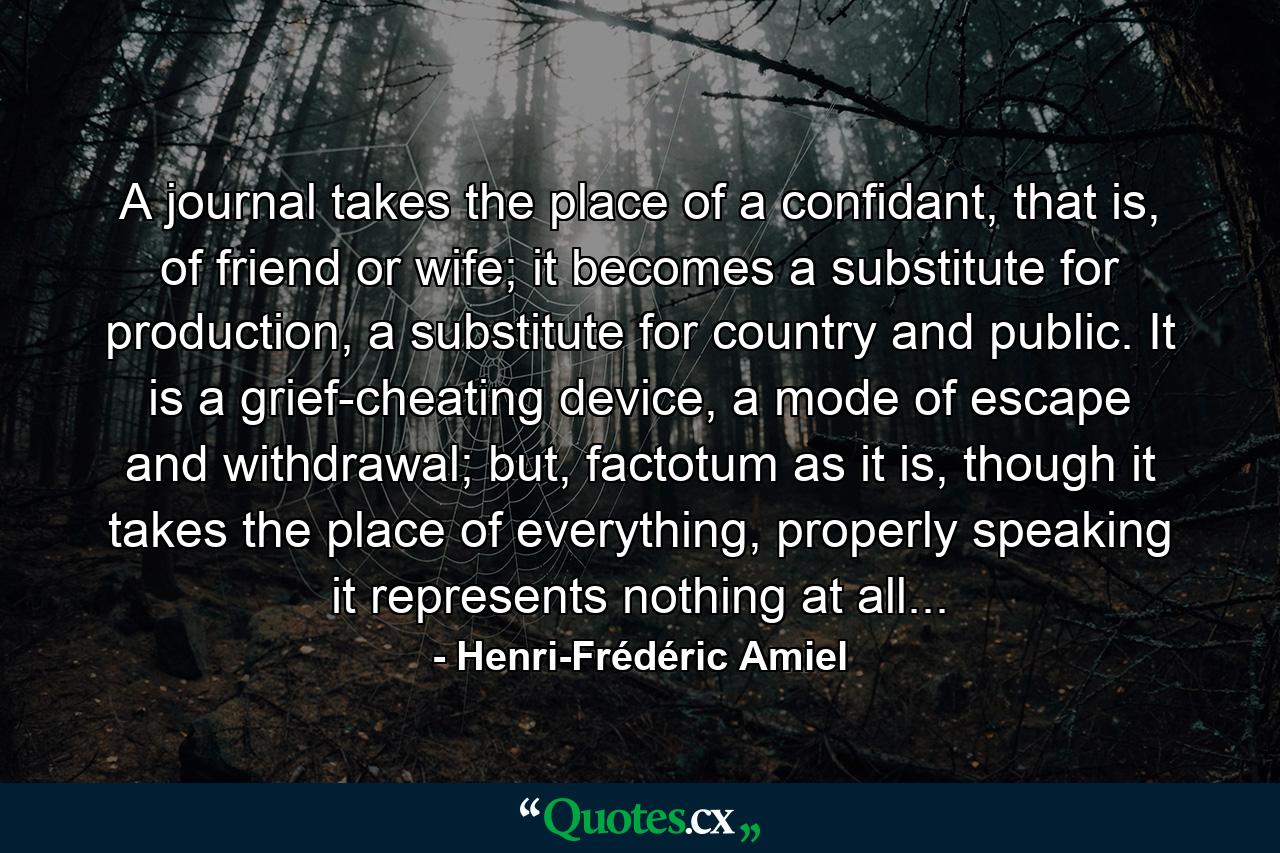 A journal takes the place of a confidant, that is, of friend or wife; it becomes a substitute for production, a substitute for country and public. It is a grief-cheating device, a mode of escape and withdrawal; but, factotum as it is, though it takes the place of everything, properly speaking it represents nothing at all... - Quote by Henri-Frédéric Amiel