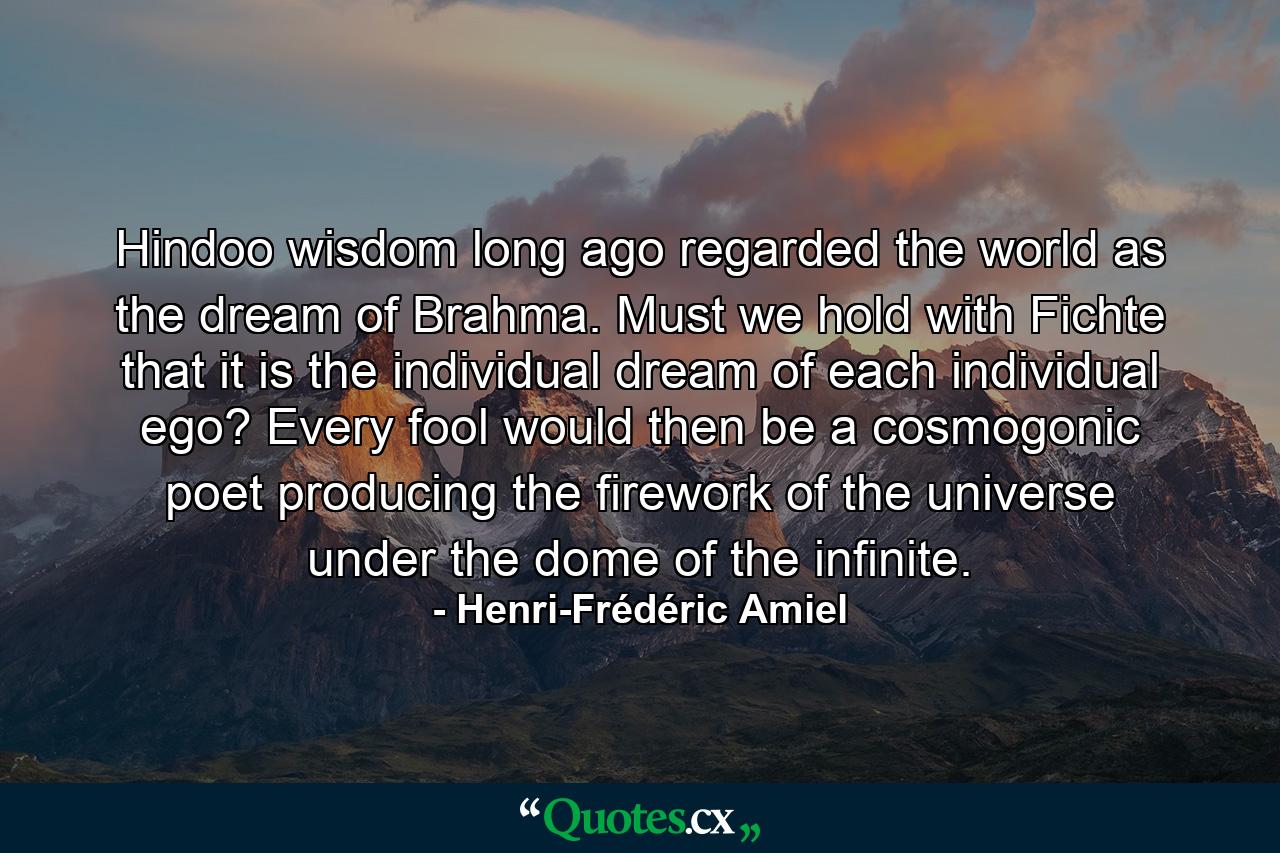 Hindoo wisdom long ago regarded the world as the dream of Brahma. Must we hold with Fichte that it is the individual dream of each individual ego? Every fool would then be a cosmogonic poet producing the firework of the universe under the dome of the infinite. - Quote by Henri-Frédéric Amiel