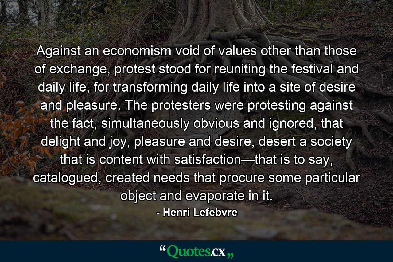 Against an economism void of values other than those of exchange, protest stood for reuniting the festival and daily life, for transforming daily life into a site of desire and pleasure. The protesters were protesting against the fact, simultaneously obvious and ignored, that delight and joy, pleasure and desire, desert a society that is content with satisfaction—that is to say, catalogued, created needs that procure some particular object and evaporate in it. - Quote by Henri Lefebvre