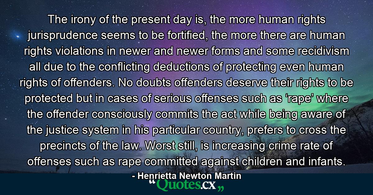 The irony of the present day is, the more human rights jurisprudence seems to be fortified, the more there are human rights violations in newer and newer forms and some recidivism all due to the conflicting deductions of protecting even human rights of offenders. No doubts offenders deserve their rights to be protected but in cases of serious offenses such as ‘rape’ where the offender consciously commits the act while being aware of the justice system in his particular country, prefers to cross the precincts of the law. Worst still, is increasing crime rate of offenses such as rape committed against children and infants. - Quote by Henrietta Newton Martin