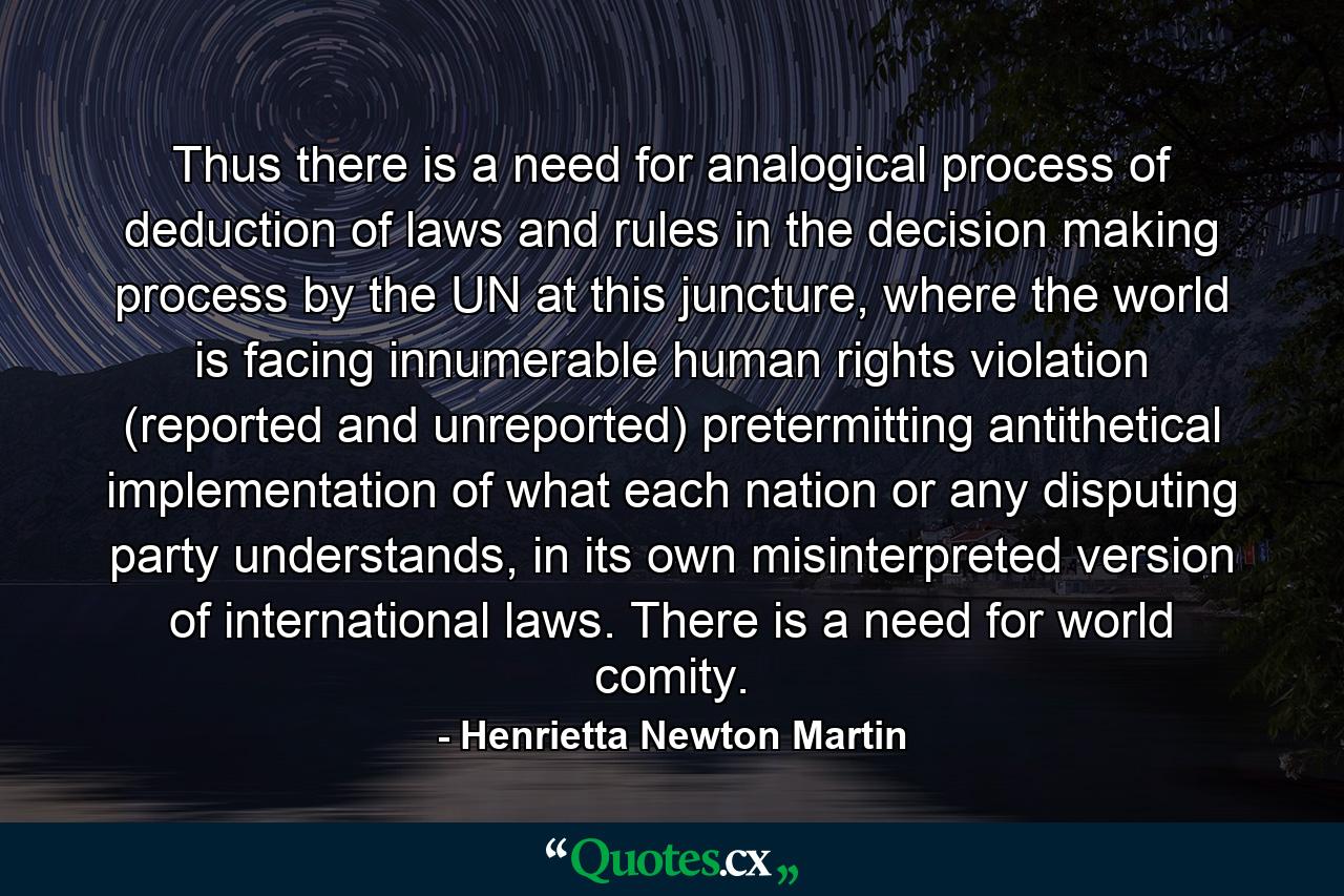 Thus there is a need for analogical process of deduction of laws and rules in the decision making process by the UN at this juncture, where the world is facing innumerable human rights violation (reported and unreported) pretermitting antithetical implementation of what each nation or any disputing party understands, in its own misinterpreted version of international laws. There is a need for world comity. - Quote by Henrietta Newton Martin