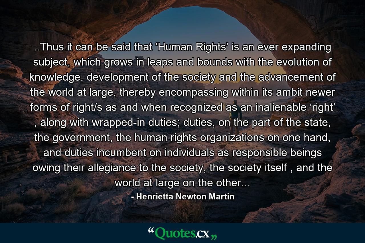 ..Thus it can be said that ‘Human Rights’ is an ever expanding subject, which grows in leaps and bounds with the evolution of knowledge, development of the society and the advancement of the world at large, thereby encompassing within its ambit newer forms of right/s as and when recognized as an inalienable ‘right’ , along with wrapped-in duties; duties, on the part of the state, the government, the human rights organizations on one hand, and duties incumbent on individuals as responsible beings owing their allegiance to the society, the society itself , and the world at large on the other... - Quote by Henrietta Newton Martin