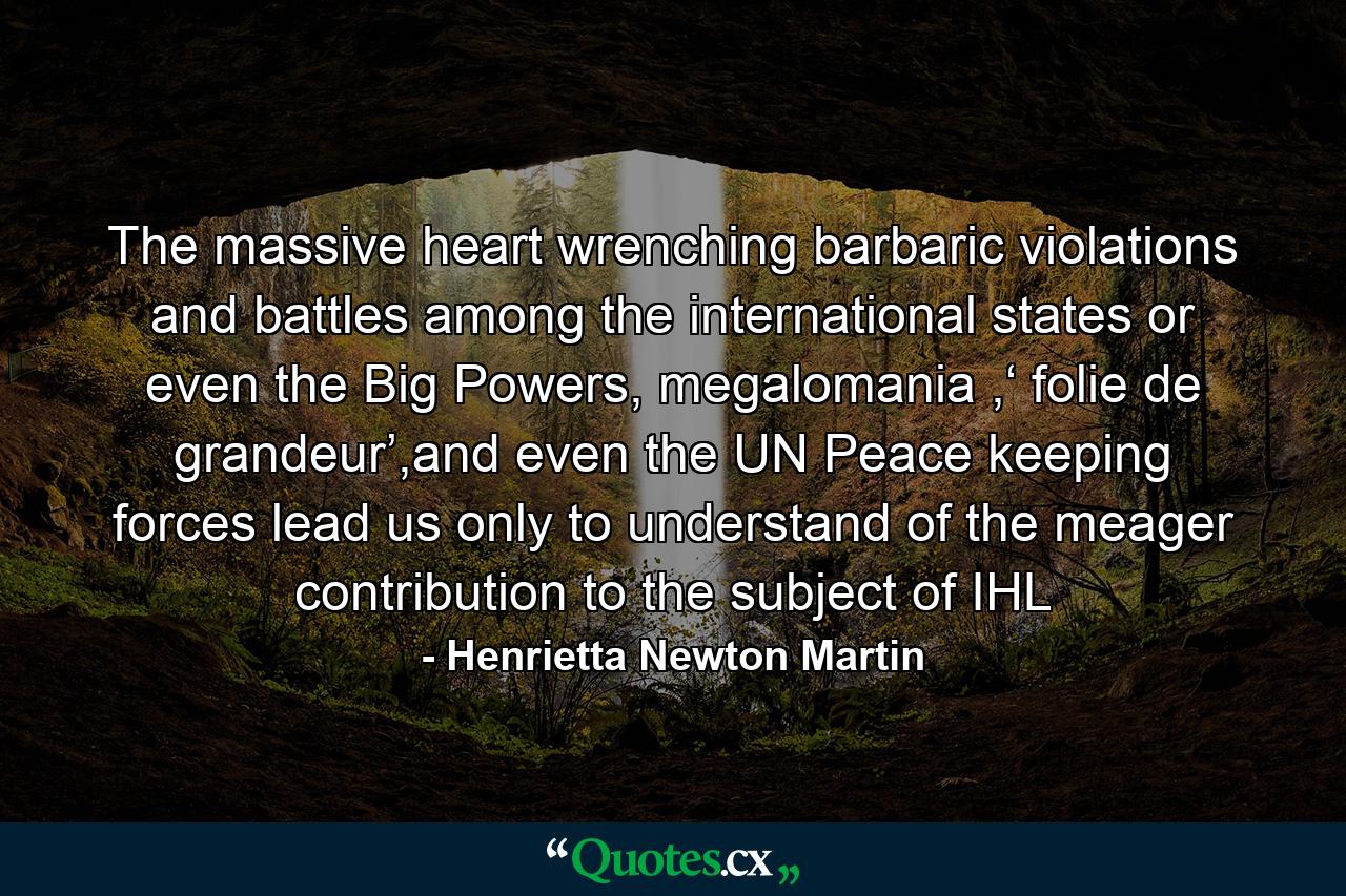 The massive heart wrenching barbaric violations and battles among the international states or even the Big Powers, megalomania ,‘ folie de grandeur’,and even the UN Peace keeping forces lead us only to understand of the meager contribution to the subject of IHL - Quote by Henrietta Newton Martin