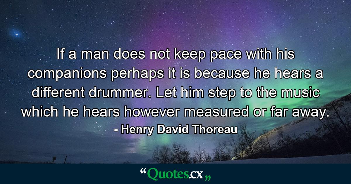 If a man does not keep pace with his companions  perhaps it is because he hears a different drummer. Let him step to the music which he hears  however measured or far away. - Quote by Henry David Thoreau