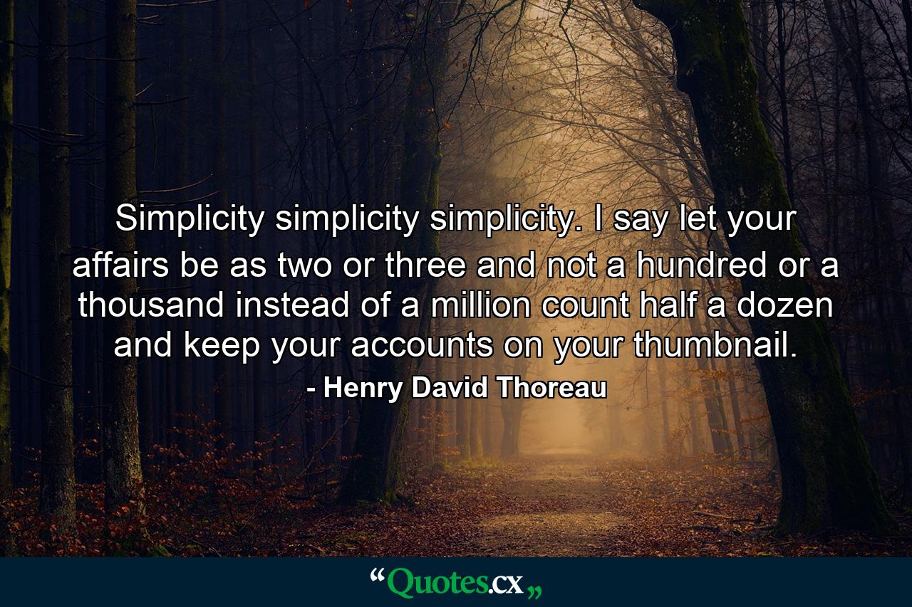 Simplicity  simplicity  simplicity. I say  let your affairs be as two or three  and not a hundred or a thousand  instead of a million count half a dozen  and keep your accounts on your thumbnail. - Quote by Henry David Thoreau