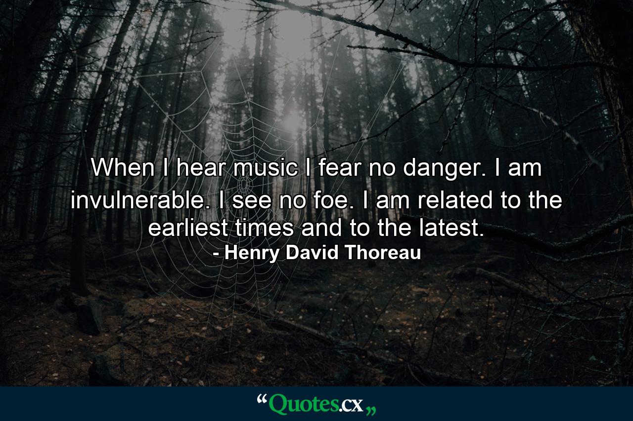 When I hear music  I fear no danger. I am invulnerable. I see no foe. I am related to the earliest times  and to the latest. - Quote by Henry David Thoreau