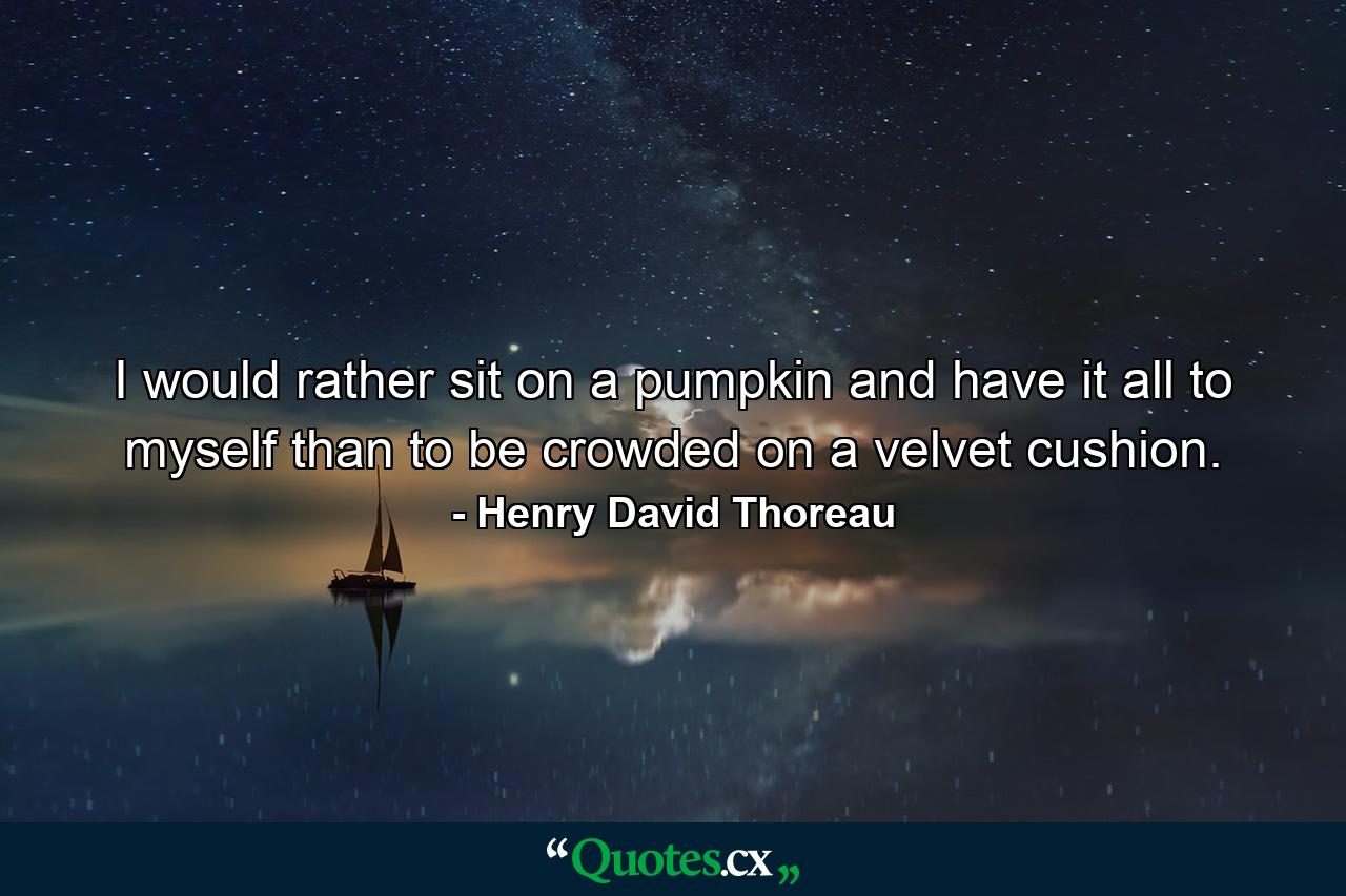 I would rather sit on a pumpkin  and have it all to myself  than to be crowded on a velvet cushion. - Quote by Henry David Thoreau