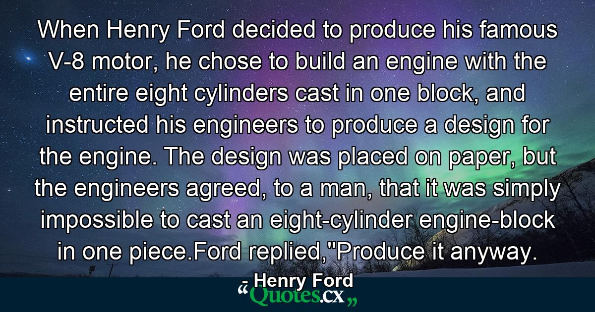 When Henry Ford decided to produce his famous V-8 motor, he chose to build an engine with the entire eight cylinders cast in one block, and instructed his engineers to produce a design for the engine. The design was placed on paper, but the engineers agreed, to a man, that it was simply impossible to cast an eight-cylinder engine-block in one piece.Ford replied,''Produce it anyway. - Quote by Henry Ford