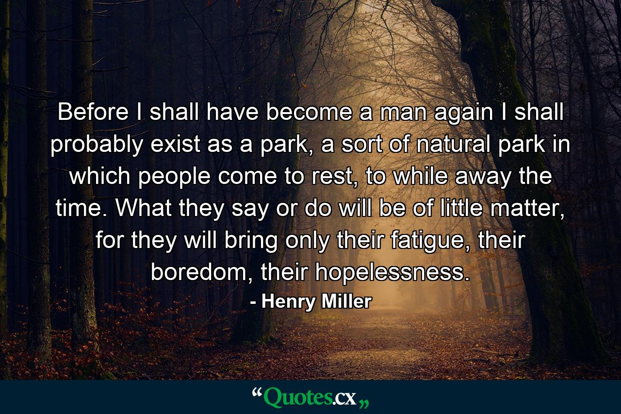 Before I shall have become a man again I shall probably exist as a park, a sort of natural park in which people come to rest, to while away the time. What they say or do will be of little matter, for they will bring only their fatigue, their boredom, their hopelessness. - Quote by Henry Miller