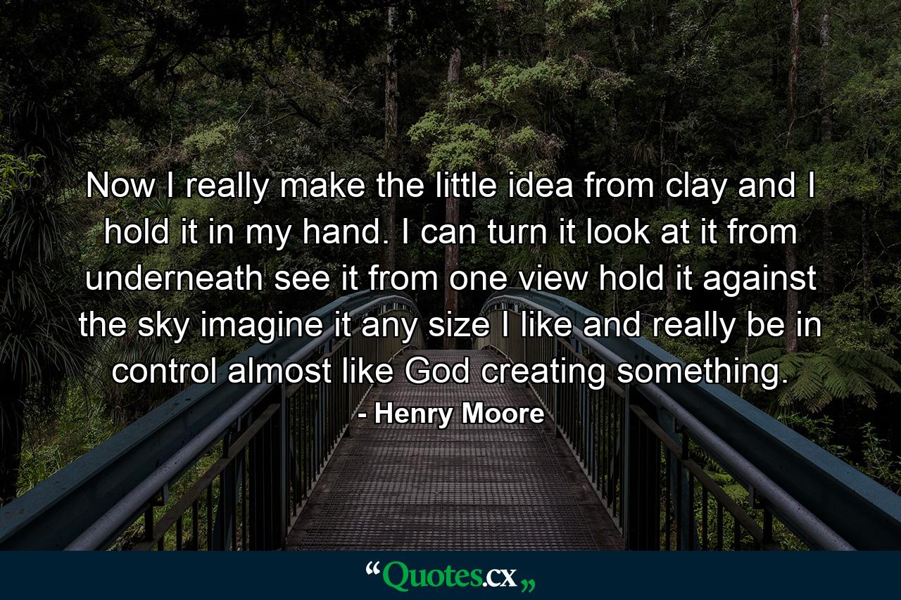 Now I really make the little idea from clay  and I hold it in my hand. I can turn it  look at it from underneath  see it from one view  hold it against the sky  imagine it any size I like  and really be in control  almost like God creating something. - Quote by Henry Moore