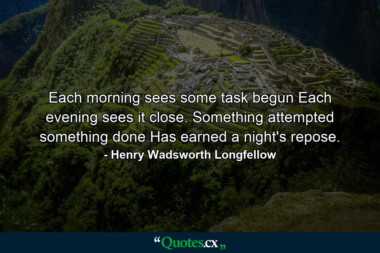 Each morning sees some task begun Each evening sees it close. Something attempted  something done  Has earned a night's repose. - Quote by Henry Wadsworth Longfellow