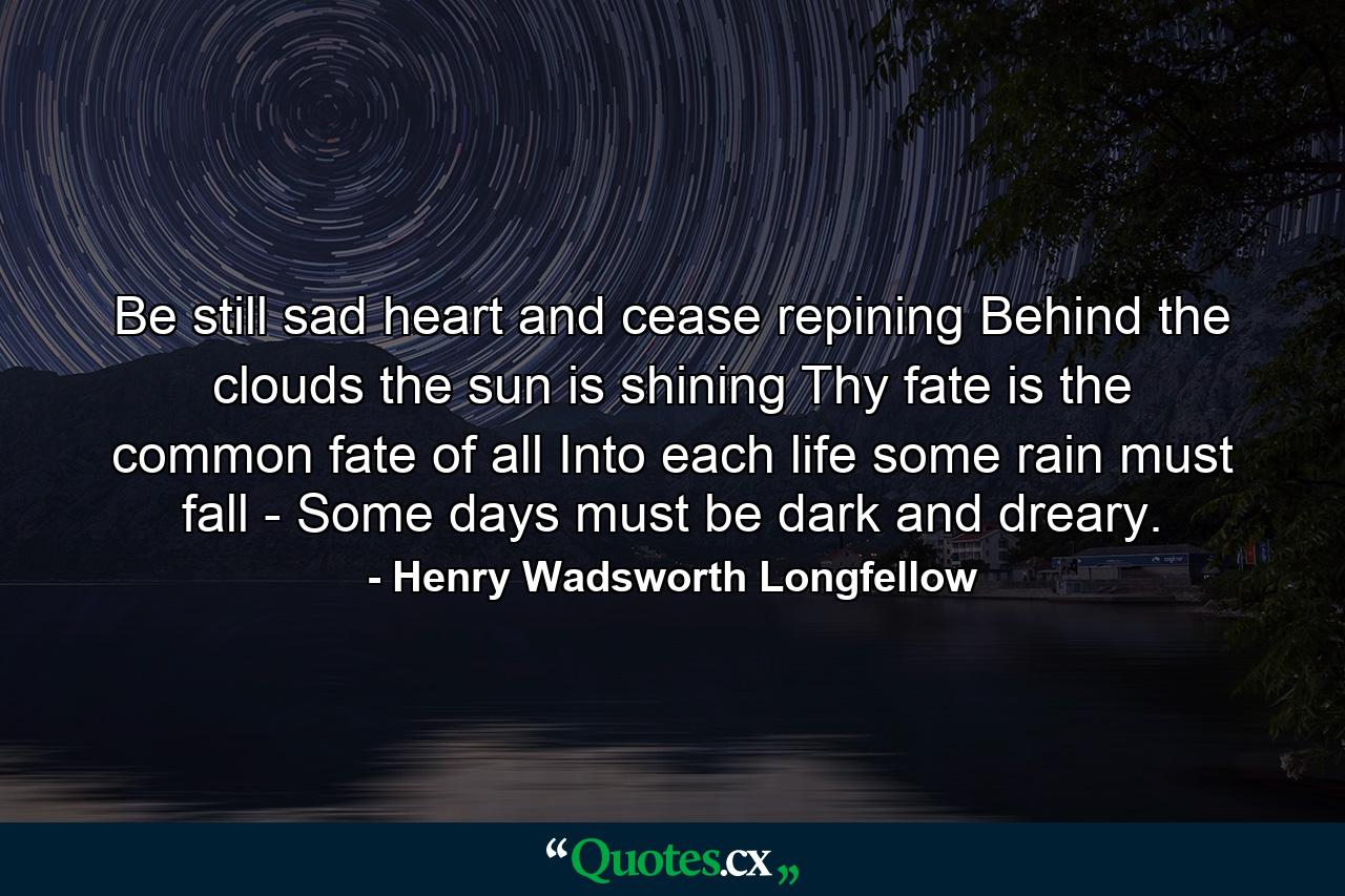 Be still  sad heart  and cease repining  Behind the clouds the sun is shining  Thy fate is the common fate of all  Into each life some rain must fall  -  Some days must be dark and dreary. - Quote by Henry Wadsworth Longfellow