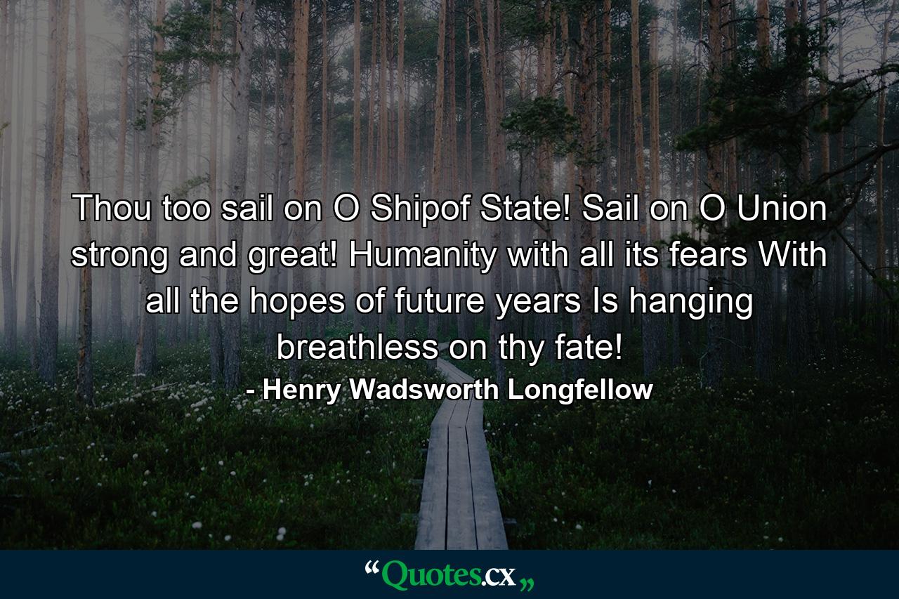 Thou  too  sail on  O Shipof State! Sail on  O Union  strong and great! Humanity with all its fears  With all the hopes of future years  Is hanging breathless on thy fate! - Quote by Henry Wadsworth Longfellow