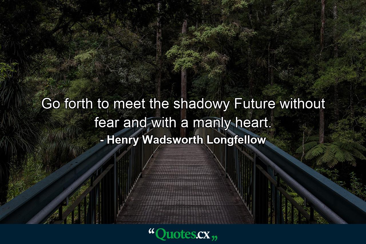 Go forth to meet the shadowy Future without fear and with a manly heart. - Quote by Henry Wadsworth Longfellow