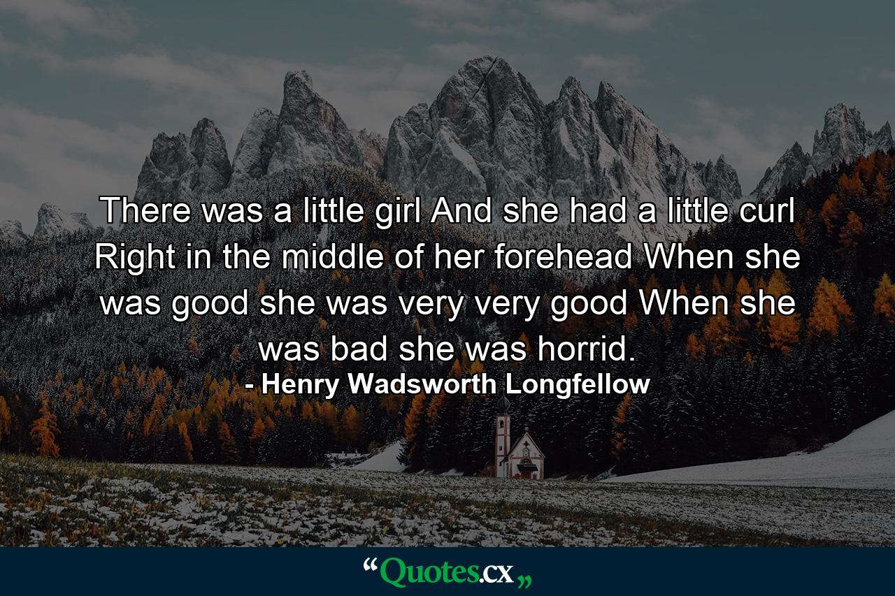 There was a little girl  And she had a little curl  Right in the middle of her forehead  When she was good she was very  very good  When she was bad she was horrid. - Quote by Henry Wadsworth Longfellow