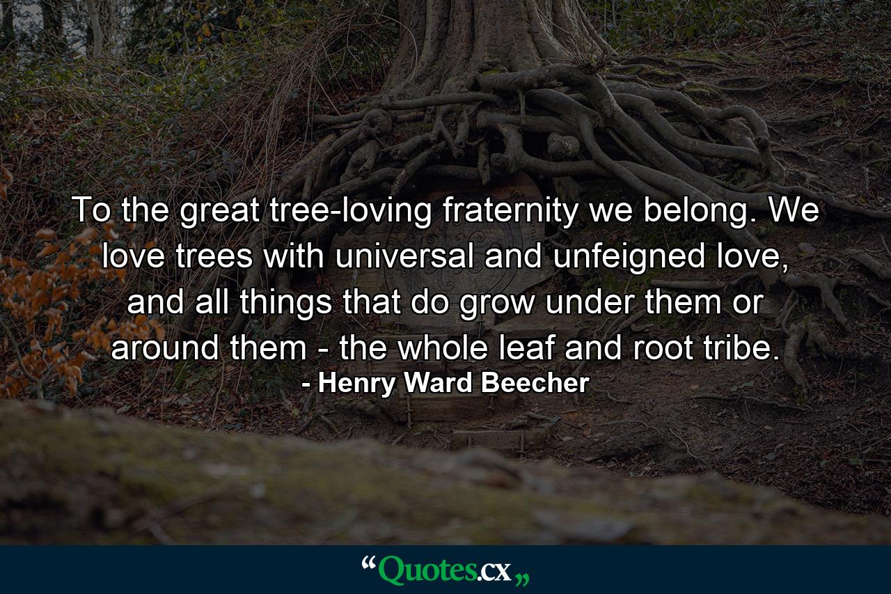 To the great tree-loving fraternity we belong. We love trees with universal and unfeigned love, and all things that do grow under them or around them - the whole leaf and root tribe. - Quote by Henry Ward Beecher