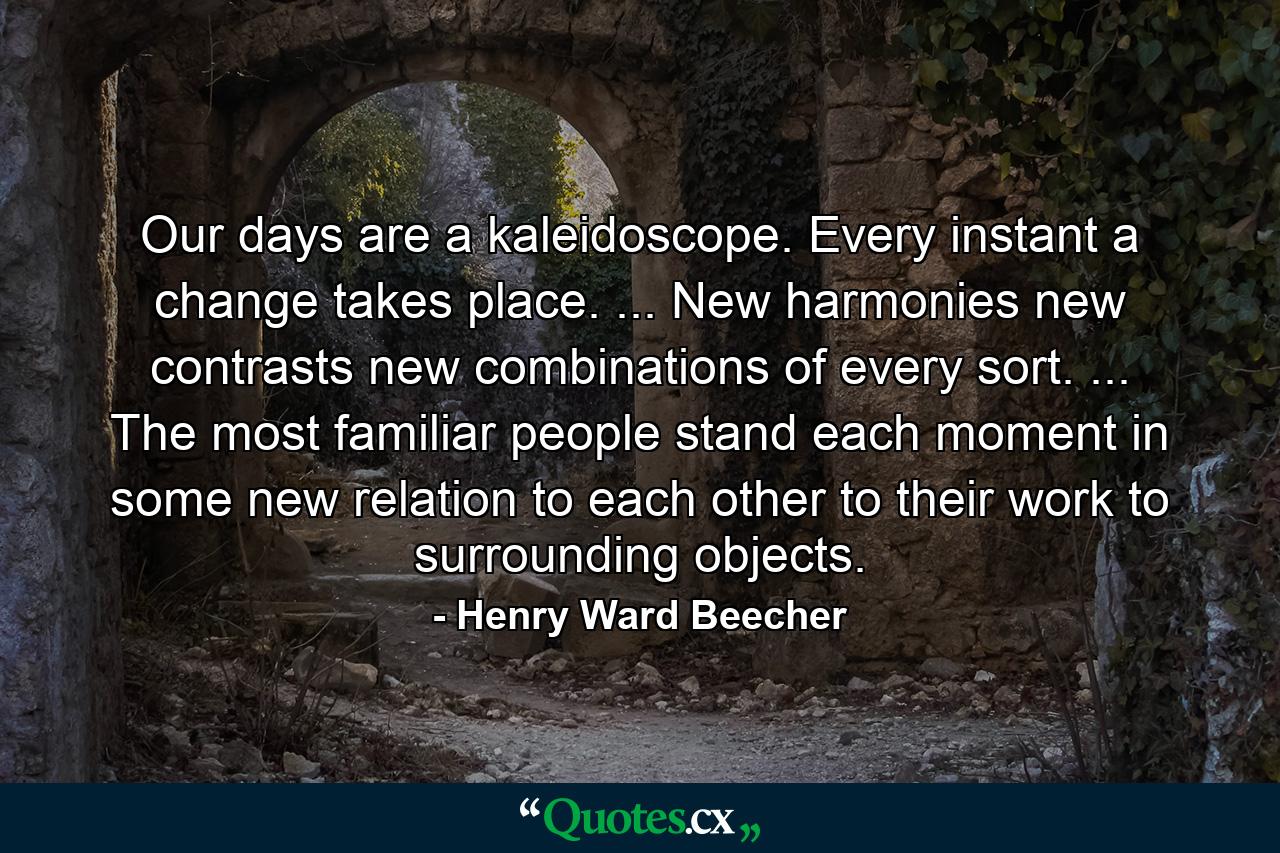 Our days are a kaleidoscope. Every instant a change takes place. ... New harmonies  new contrasts  new combinations of every sort. ... The most familiar people stand each moment in some new relation to each other  to their work  to surrounding objects. - Quote by Henry Ward Beecher