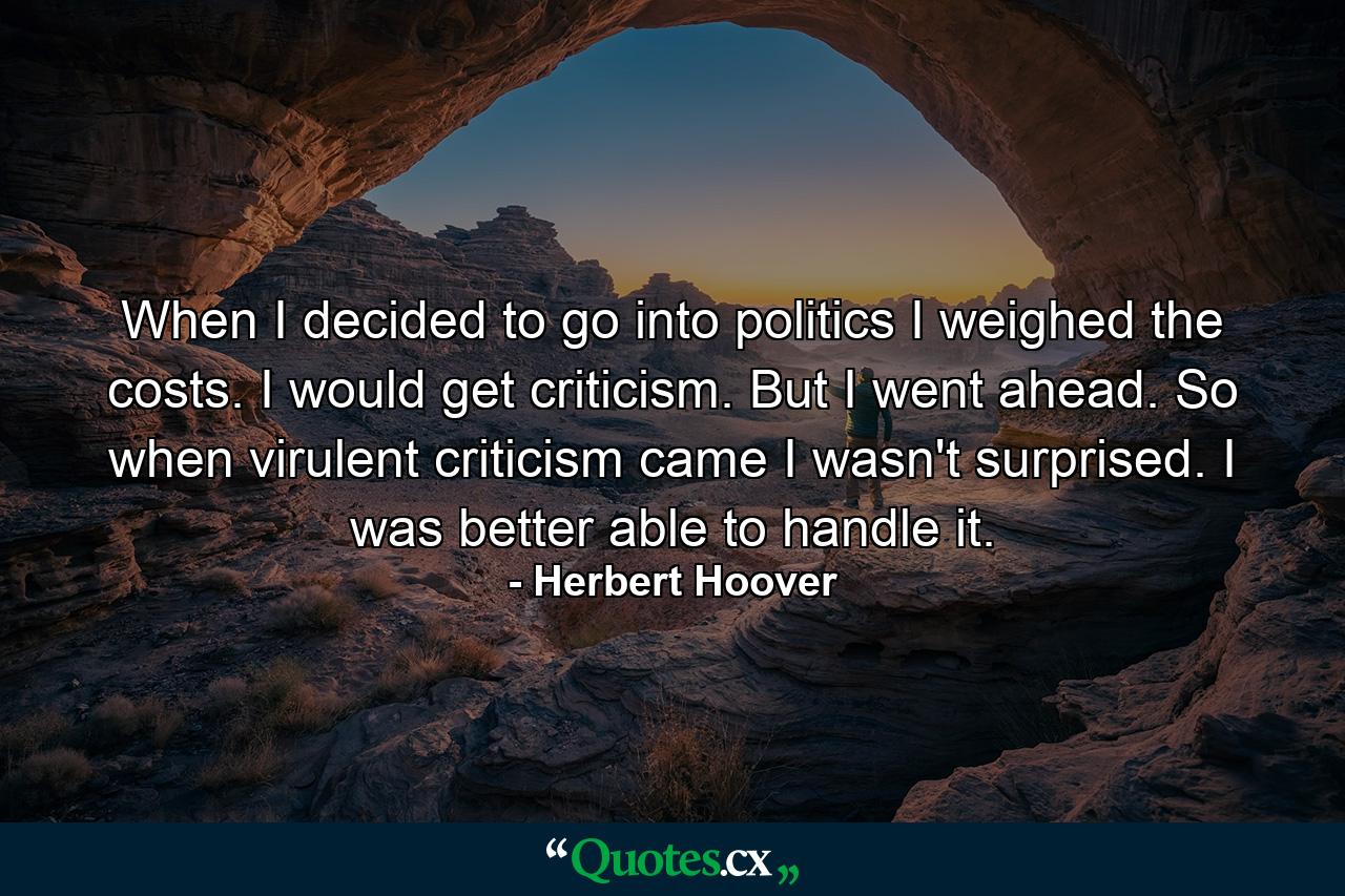 When I decided to go into politics I weighed the costs. I would get criticism. But I went ahead. So when virulent criticism came I wasn't surprised. I was better able to handle it. - Quote by Herbert Hoover