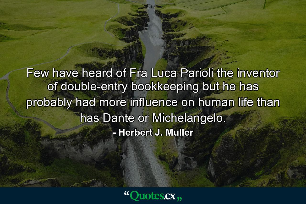 Few have heard of Fra Luca Parioli  the inventor of double-entry bookkeeping  but he has probably had more influence on human life than has Dante or Michelangelo. - Quote by Herbert J. Muller