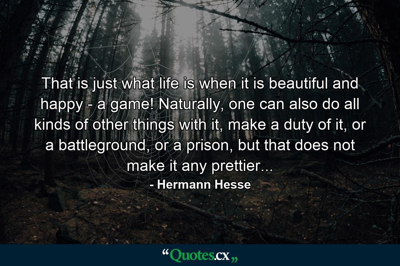 That is just what life is when it is beautiful and happy - a game! Naturally, one can also do all kinds of other things with it, make a duty of it, or a battleground, or a prison, but that does not make it any prettier... - Quote by Hermann Hesse